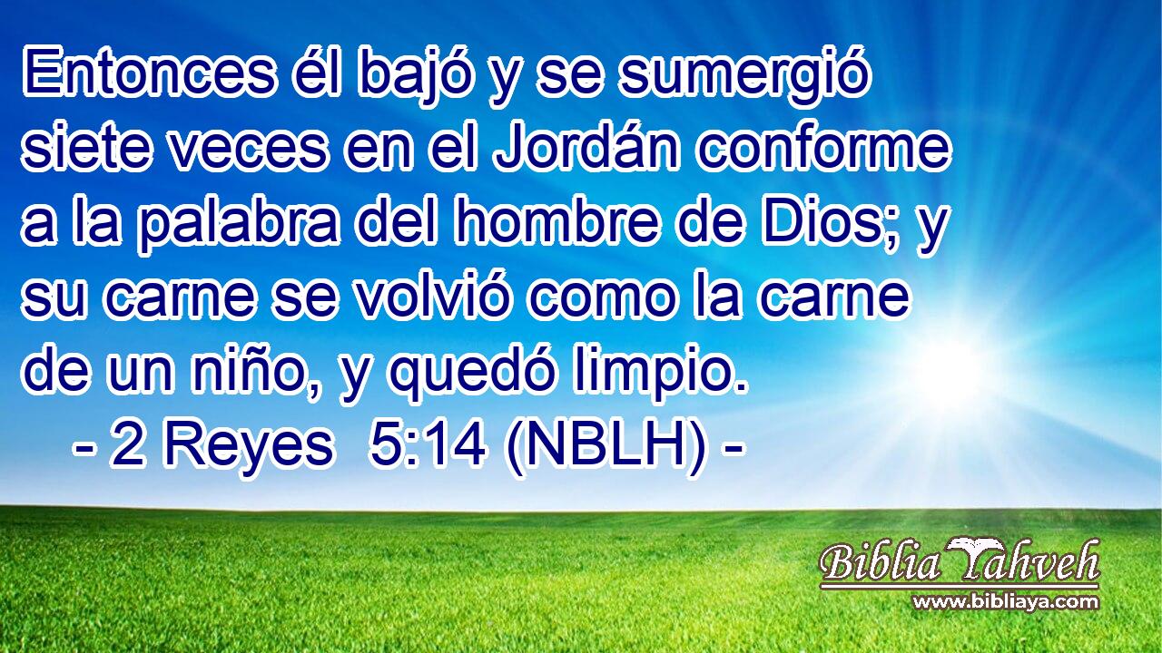  Entonces él bajó y se sumergió siete veces en el Jordán conforme a la palabra del hombre de Dios; y su carne se volvió como la carne de un niño, y quedó limpio. 