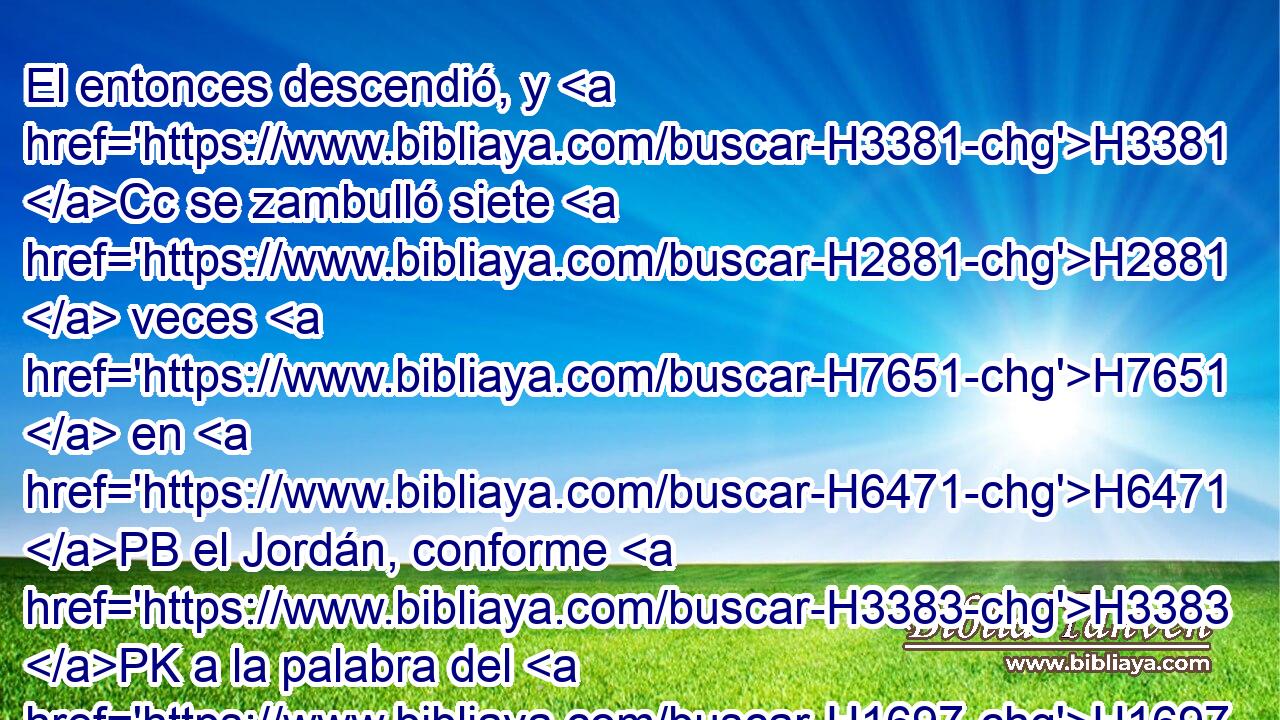El entonces descendió, y H3381 Cc se zambulló siete H2881  veces H7651  en H6471 PB el Jordán, conforme H3383 PK a la palabra del H1697 varón de H376 H430 H7725 Dios; y su carne se H1320 volvió como la carne de H1320 un niño, • H5288  y H6996 Cc H2891 quedó limpio. 