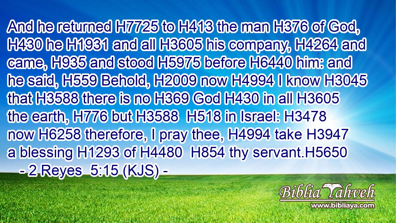 And he returned H7725 to H413 the man H376 of God, H430 he H1931 and all H3605 his company, H4264 and came, H935 and stood H5975 before H6440 him: and he said, H559 Behold, H2009 now H4994 I know H3045 that H3588 there is no H369 God H430 in all H3605 the earth, H776 but H3588  H518 in Israel: H3478 now H6258 therefore, I pray thee, H4994 take H3947 a blessing H1293 of H4480  H854 thy servant.H5650