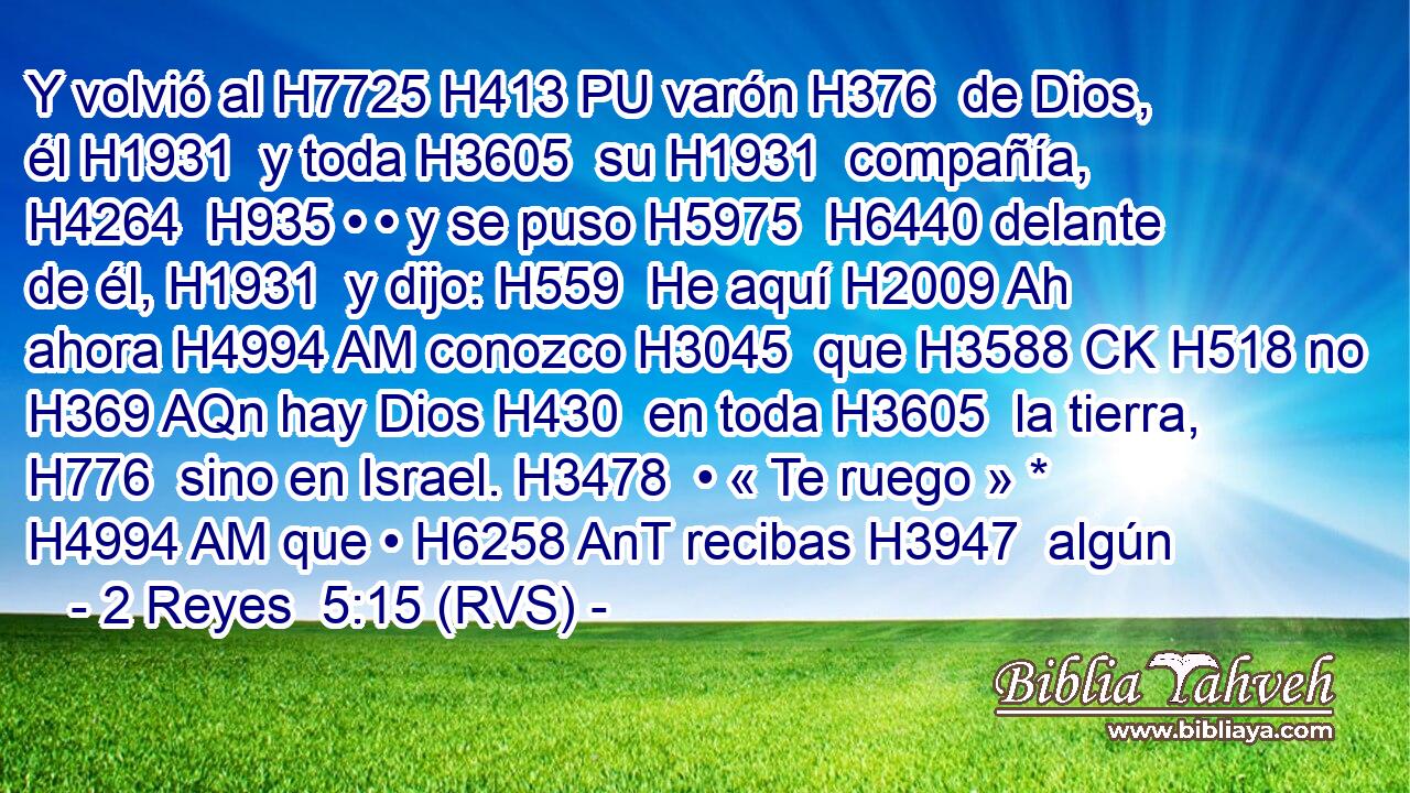 Y volvió al H7725 H413 PU varón H376  de Dios, él H1931  y toda H3605  su H1931  compañía, H4264  H935 • • y se puso H5975  H6440 delante de él, H1931  y dijo: H559  He aquí H2009 Ah ahora H4994 AM conozco H3045  que H3588 CK H518 no H369 AQn hay Dios H430  en toda H3605  la tierra, H776  sino en Israel. H3478  • « Te ruego » * H4994 AM que • H6258 AnT recibas H3947  algún 