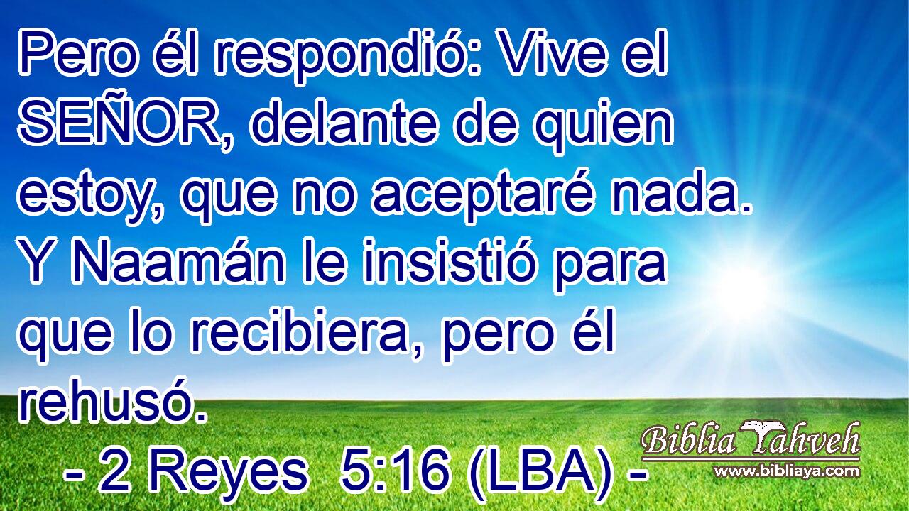 Pero él respondió: Vive el SEÑOR, delante de quien estoy, que no aceptaré nada. Y Naamán le insistió para que lo recibiera, pero él rehusó.