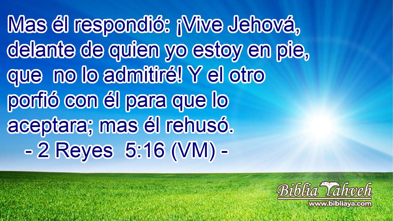  Mas él respondió: ¡Vive Jehová, delante de quien yo estoy en pie, que  no lo admitiré! Y el otro porfió con él para que lo aceptara; mas él rehusó. 
