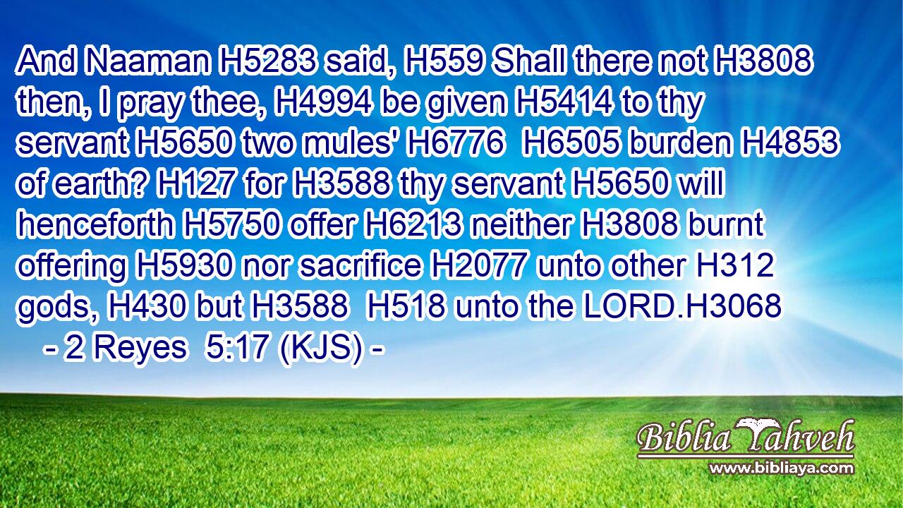 And Naaman H5283 said, H559 Shall there not H3808 then, I pray thee, H4994 be given H5414 to thy servant H5650 two mules' H6776  H6505 burden H4853 of earth? H127 for H3588 thy servant H5650 will henceforth H5750 offer H6213 neither H3808 burnt offering H5930 nor sacrifice H2077 unto other H312 gods, H430 but H3588  H518 unto the LORD.H3068