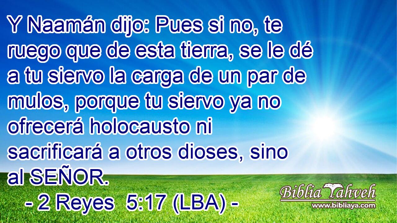 Y Naamán dijo: Pues si no, te ruego que de esta tierra, se le dé a tu siervo la carga de un par de mulos, porque tu siervo ya no ofrecerá holocausto ni sacrificará a otros dioses, sino al SEÑOR.