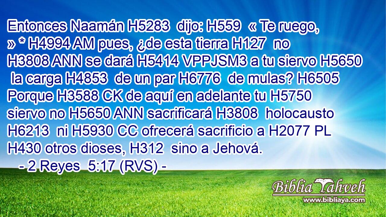 Entonces Naamán H5283  dijo: H559  « Te ruego, » * H4994 AM pues, ¿de esta tierra H127  no H3808 ANN se dará H5414 VPPJSM3 a tu siervo H5650  la carga H4853  de un par H6776  de mulas? H6505  Porque H3588 CK de aquí en adelante tu H5750  siervo no H5650 ANN sacrificará H3808  holocausto H6213  ni H5930 CC ofrecerá sacrificio a H2077 PL H430 otros dioses, H312  sino a Jehová. 
