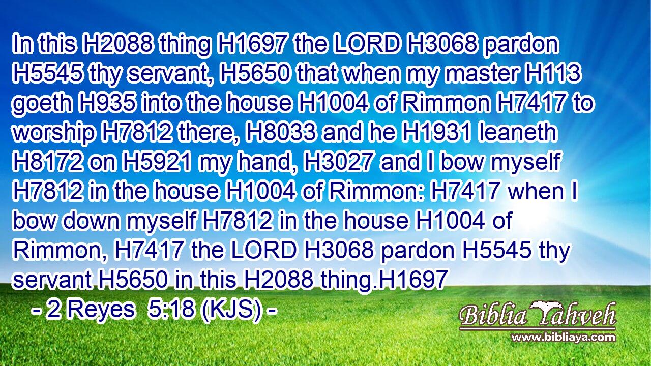In this H2088 thing H1697 the LORD H3068 pardon H5545 thy servant, H5650 that when my master H113 goeth H935 into the house H1004 of Rimmon H7417 to worship H7812 there, H8033 and he H1931 leaneth H8172 on H5921 my hand, H3027 and I bow myself H7812 in the house H1004 of Rimmon: H7417 when I bow down myself H7812 in the house H1004 of Rimmon, H7417 the LORD H3068 pardon H5545 thy servant H5650 in this H2088 thing.H1697