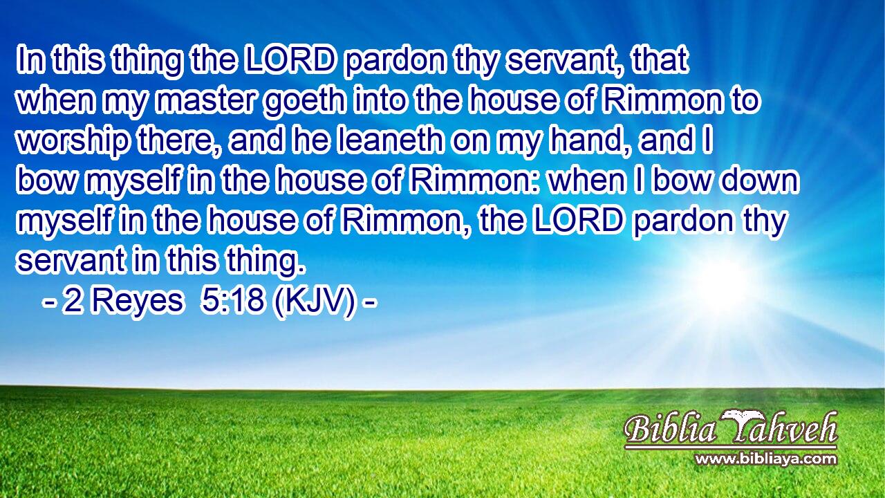 In this thing the LORD pardon thy servant, that when my master goeth into the house of Rimmon to worship there, and he leaneth on my hand, and I bow myself in the house of Rimmon: when I bow down myself in the house of Rimmon, the LORD pardon thy servant in this thing.
