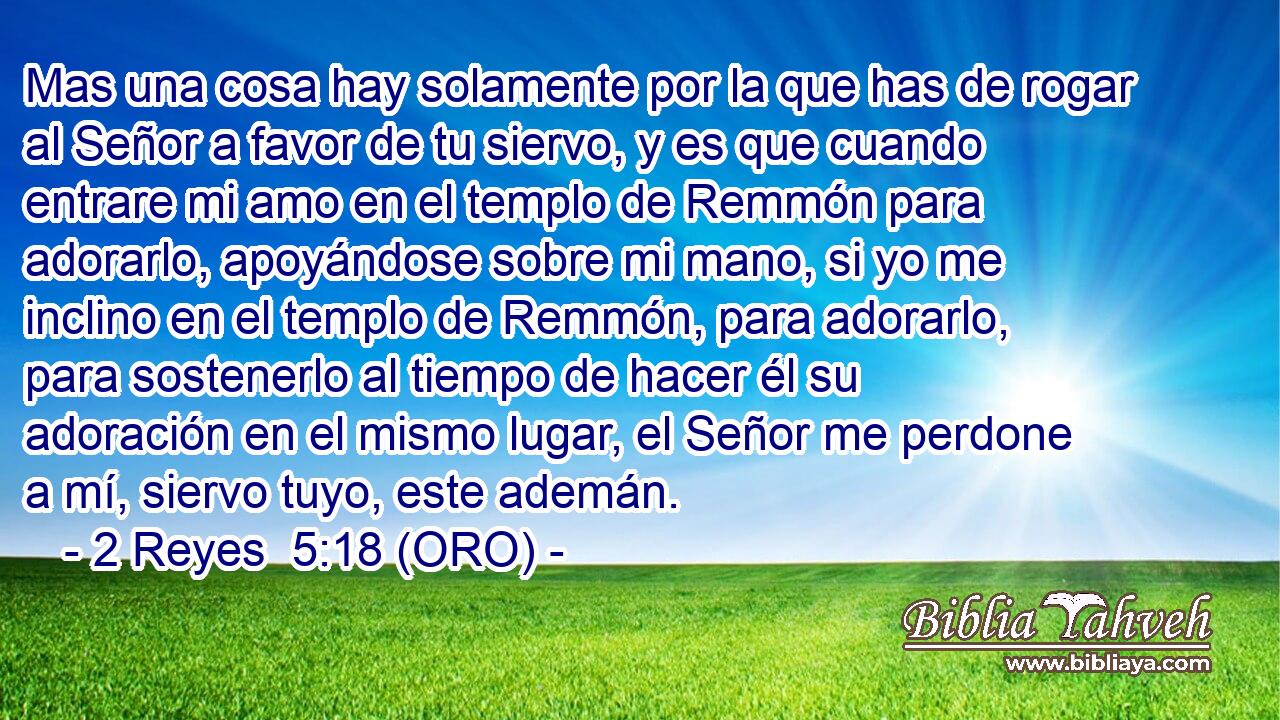  Mas una cosa hay solamente por la que has de rogar al Señor a favor de tu siervo, y es que cuando entrare mi amo en el templo de Remmón para adorarlo, apoyándose sobre mi mano, si yo me inclino en el templo de Remmón, para adorarlo, para sostenerlo al tiempo de hacer él su adoración en el mismo lugar, el Señor me perdone a mí, siervo tuyo, este ademán. 