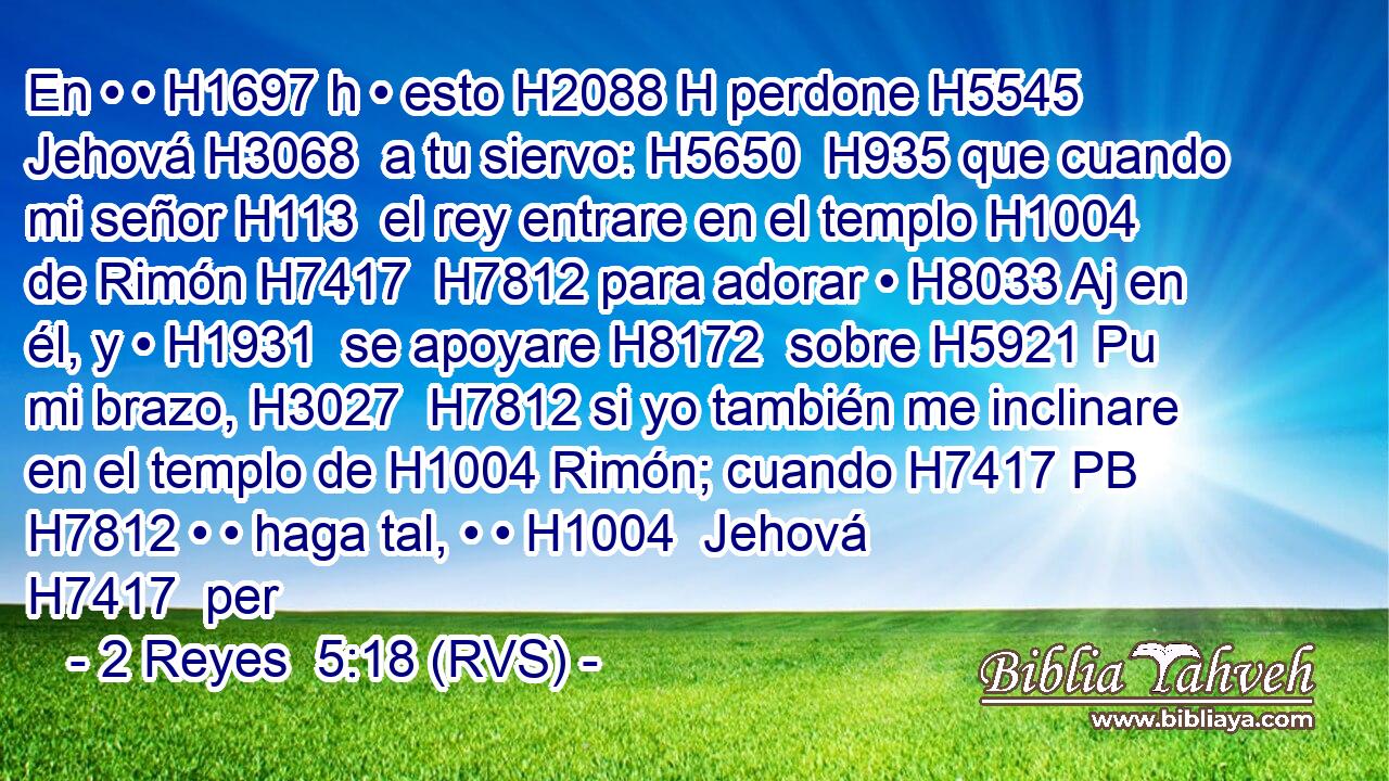 En • • H1697 h • esto H2088 H perdone H5545  Jehová H3068  a tu siervo: H5650  H935 que cuando mi señor H113  el rey entrare en el templo H1004  de Rimón H7417  H7812 para adorar • H8033 Aj en él, y • H1931  se apoyare H8172  sobre H5921 Pu mi brazo, H3027  H7812 si yo también me inclinare en el templo de H1004 Rimón; cuando H7417 PB H7812 • • haga tal, • • H1004  Jehová H7417  per