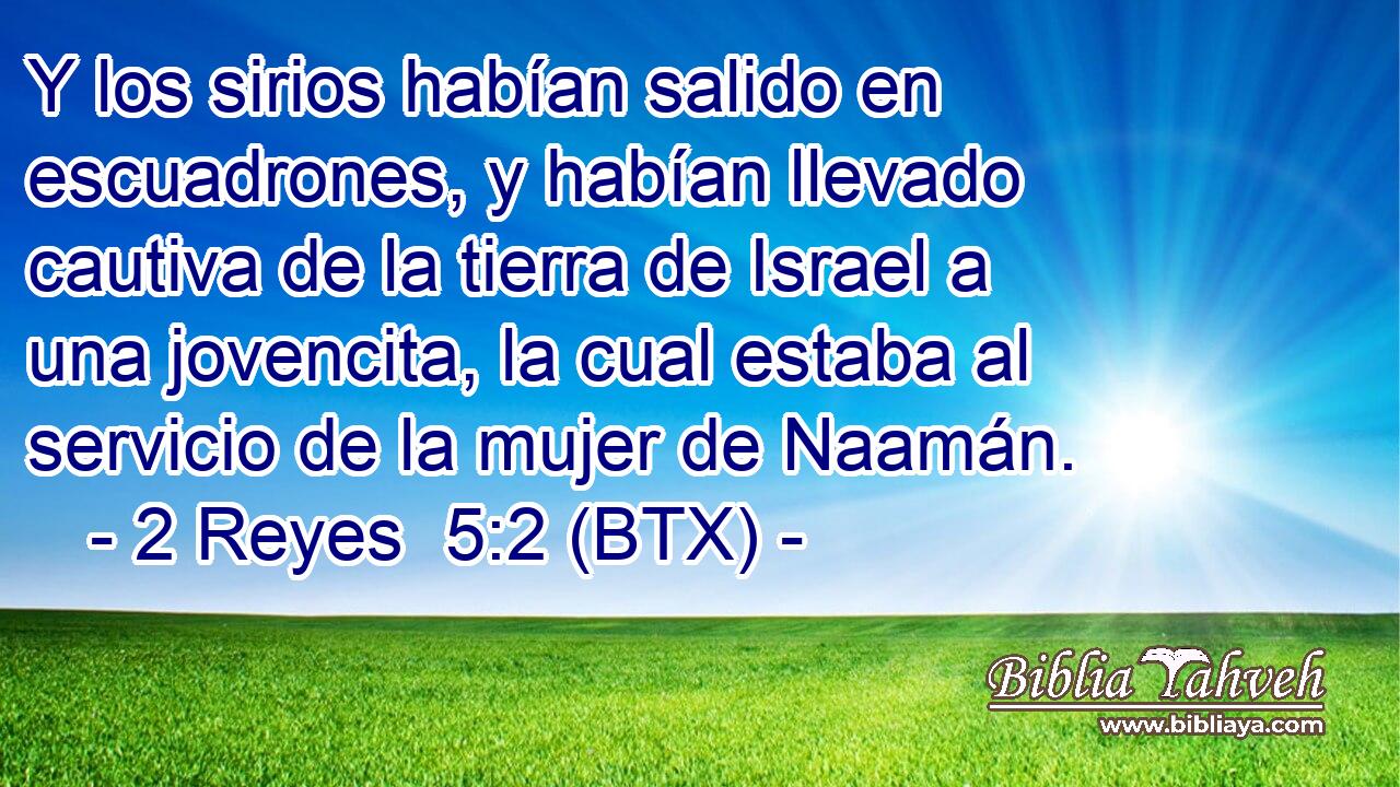 Y los sirios habían salido en escuadrones, y habían llevado cautiva de la tierra de Israel a una jovencita, la cual estaba al servicio de la mujer de Naamán.