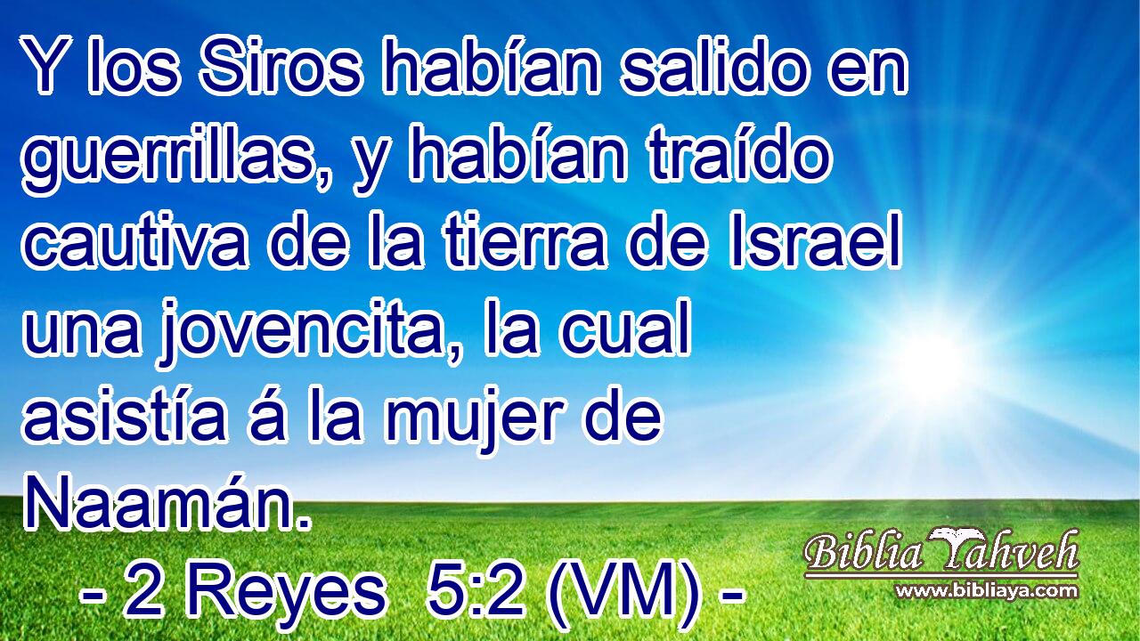  Y los Siros habían salido en guerrillas, y habían traído cautiva de la tierra de Israel una jovencita, la cual asistía á la mujer de Naamán. 