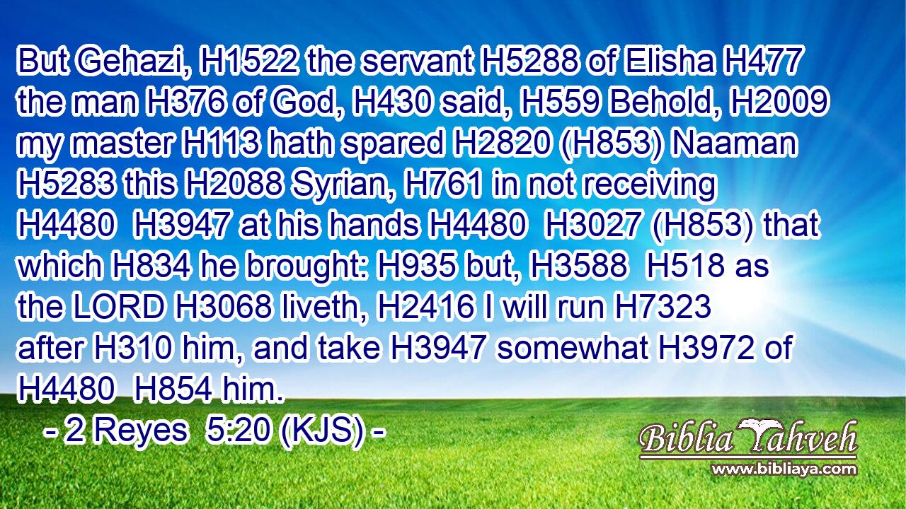 But Gehazi, H1522 the servant H5288 of Elisha H477 the man H376 of God, H430 said, H559 Behold, H2009 my master H113 hath spared H2820 (H853) Naaman H5283 this H2088 Syrian, H761 in not receiving H4480  H3947 at his hands H4480  H3027 (H853) that which H834 he brought: H935 but, H3588  H518 as the LORD H3068 liveth, H2416 I will run H7323 after H310 him, and take H3947 somewhat H3972 of H4480  H854 him.