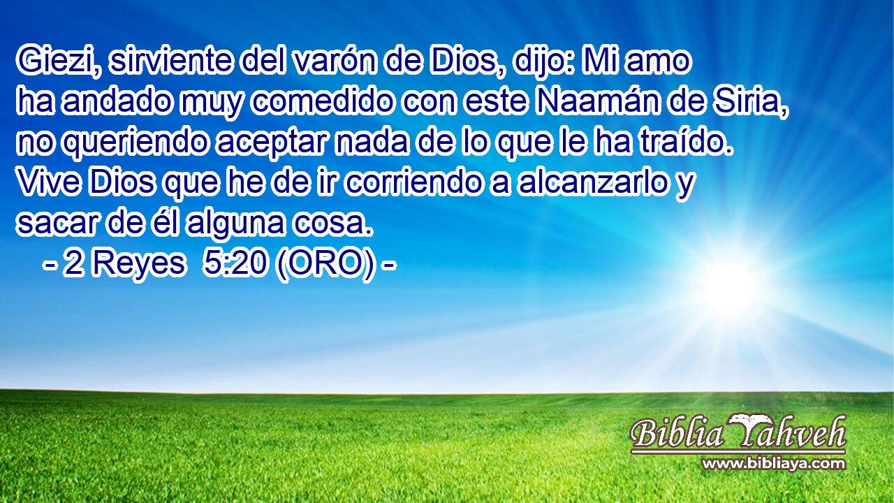 Giezi, sirviente del varón de Dios, dijo: Mi amo ha andado muy comedido con este Naamán de Siria, no queriendo aceptar nada de lo que le ha traído. Vive Dios que he de ir corriendo a alcanzarlo y sacar de él alguna cosa. 
