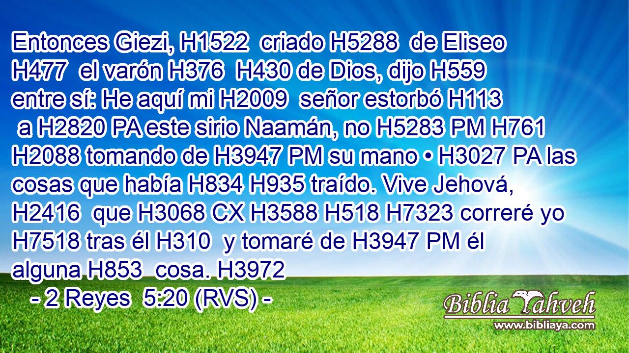 Entonces Giezi, H1522  criado H5288  de Eliseo H477  el varón H376  H430 de Dios, dijo H559  entre sí: He aquí mi H2009  señor estorbó H113  a H2820 PA este sirio Naamán, no H5283 PM H761 H2088 tomando de H3947 PM su mano • H3027 PA las cosas que había H834 H935 traído. Vive Jehová, H2416  que H3068 CX H3588 H518 H7323 correré yo H7518 tras él H310  y tomaré de H3947 PM él alguna H853  cosa. H3972 