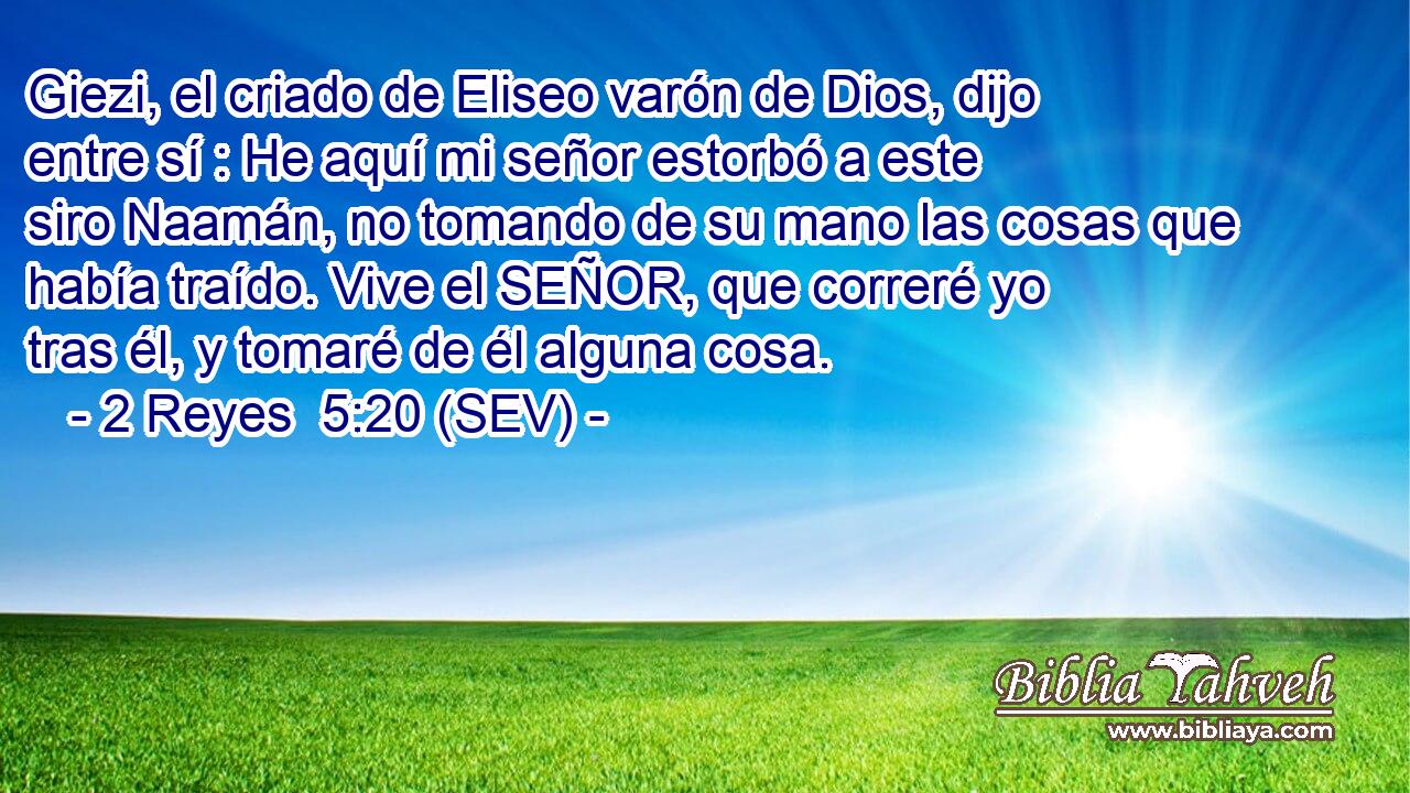 Giezi, el criado de Eliseo varón de Dios, dijo entre sí : He aquí mi señor estorbó a este siro Naamán, no tomando de su mano las cosas que había traído. Vive el SEÑOR, que correré yo tras él, y tomaré de él alguna cosa.