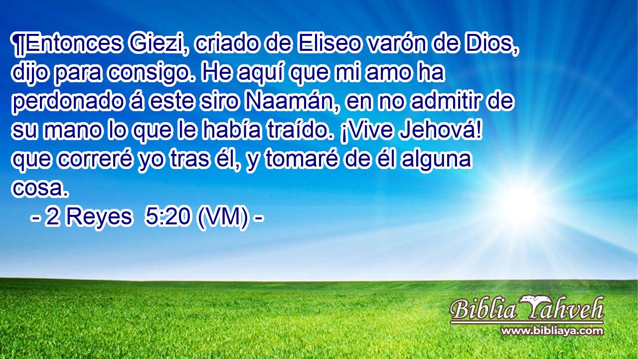  ¶Entonces Giezi, criado de Eliseo varón de Dios, dijo para consigo. He aquí que mi amo ha perdonado á este siro Naamán, en no admitir de su mano lo que le había traído. ¡Vive Jehová! que correré yo tras él, y tomaré de él alguna cosa. 
