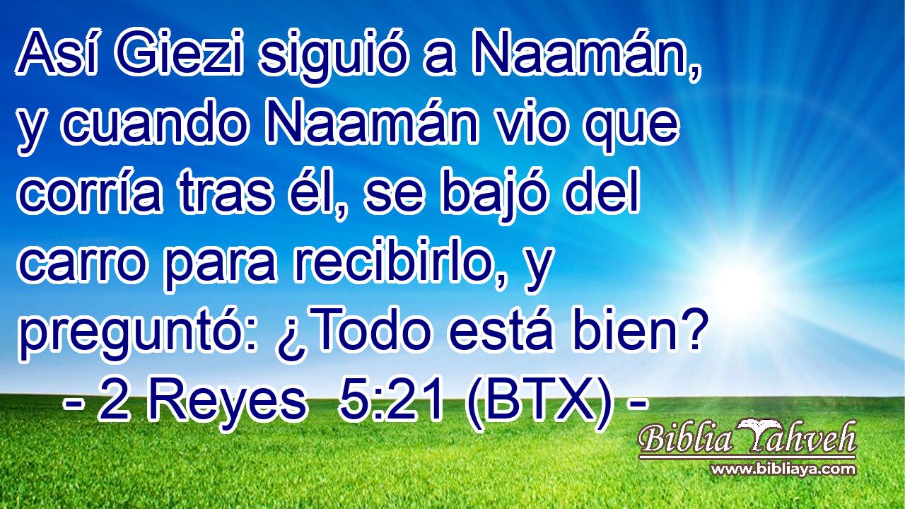 Así Giezi siguió a Naamán, y cuando Naamán vio que corría tras él, se bajó del carro para recibirlo, y preguntó: ¿Todo está bien?