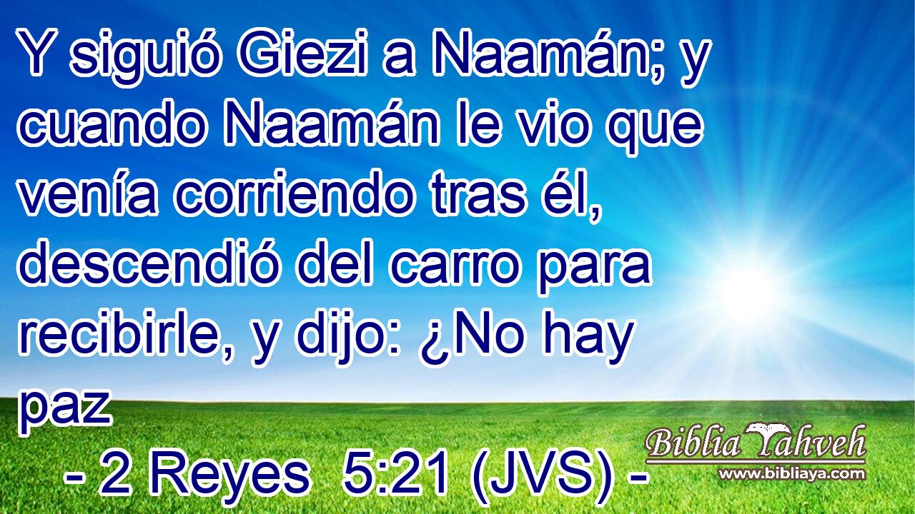 Y siguió Giezi a Naamán; y cuando Naamán le vio que venía corriendo tras él, descendió del carro para recibirle, y dijo: ¿No hay paz