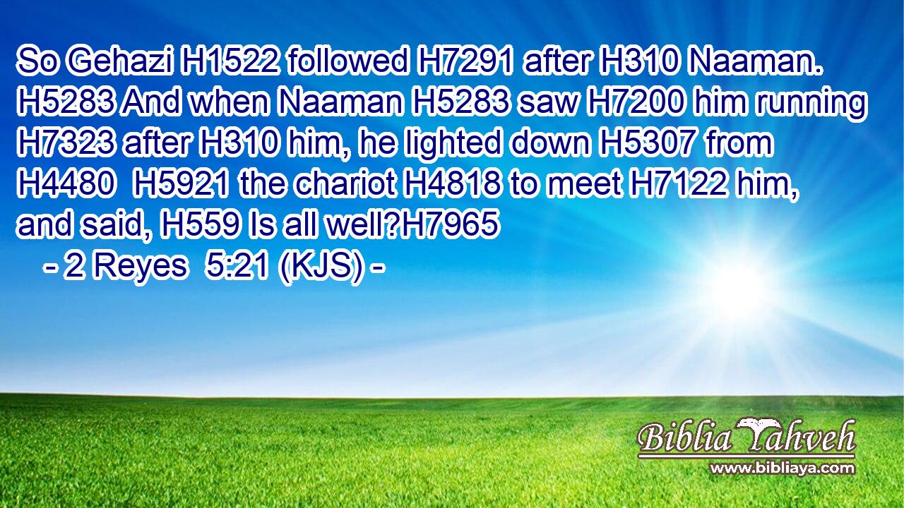 So Gehazi H1522 followed H7291 after H310 Naaman. H5283 And when Naaman H5283 saw H7200 him running H7323 after H310 him, he lighted down H5307 from H4480  H5921 the chariot H4818 to meet H7122 him, and said, H559 Is all well?H7965