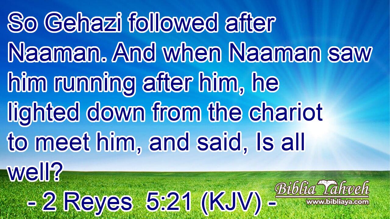 So Gehazi followed after Naaman. And when Naaman saw him running after him, he lighted down from the chariot to meet him, and said, Is all well?