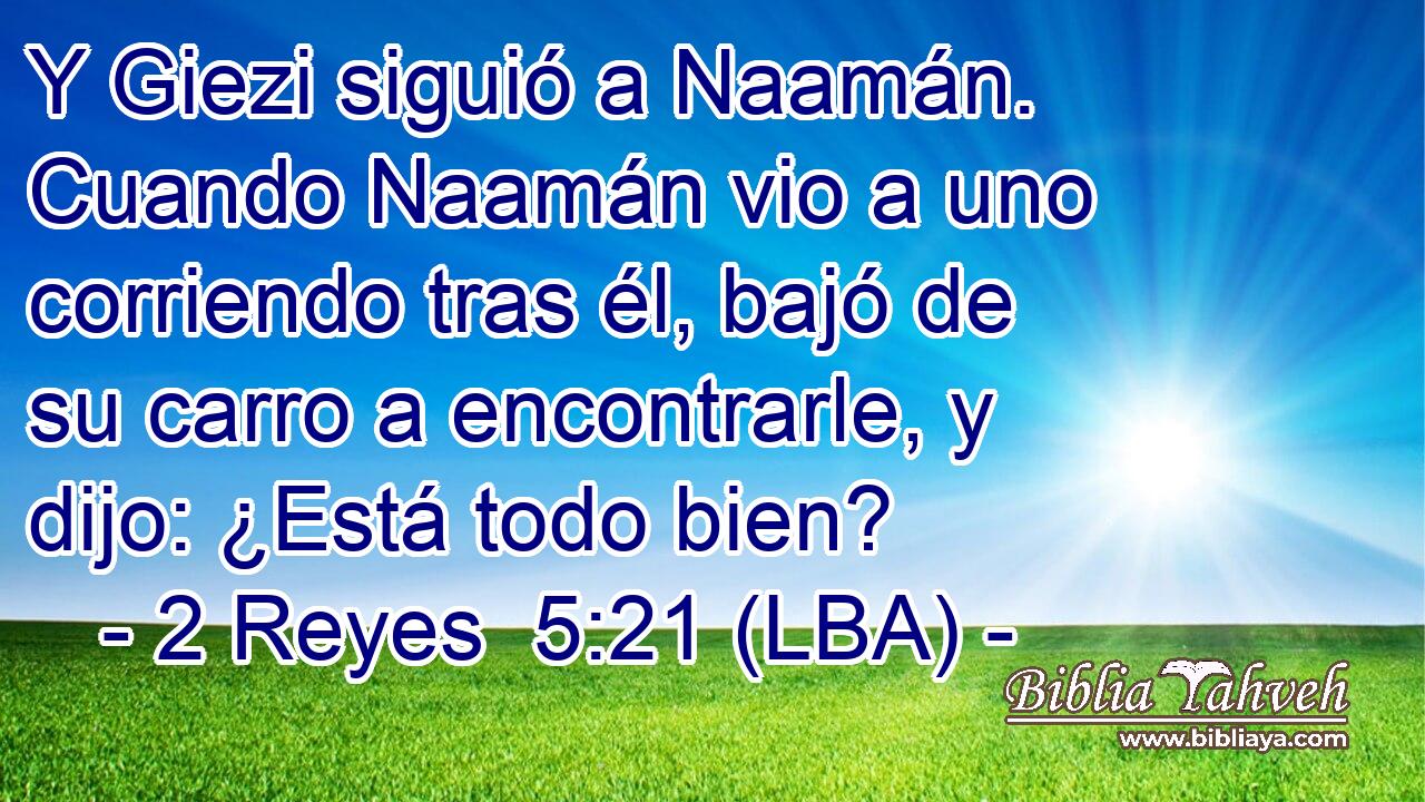 Y Giezi siguió a Naamán. Cuando Naamán vio a uno corriendo tras él, bajó de su carro a encontrarle, y dijo: ¿Está todo bien?