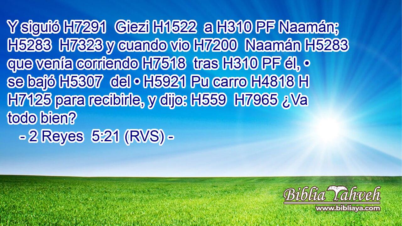 Y siguió H7291  Giezi H1522  a H310 PF Naamán; H5283  H7323 y cuando vio H7200  Naamán H5283  que venía corriendo H7518  tras H310 PF él, • se bajó H5307  del • H5921 Pu carro H4818 H H7125 para recibirle, y dijo: H559  H7965 ¿Va todo bien? 