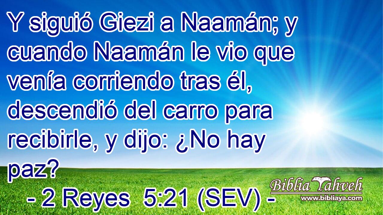 Y siguió Giezi a Naamán; y cuando Naamán le vio que venía corriendo tras él, descendió del carro para recibirle, y dijo: ¿No hay paz?