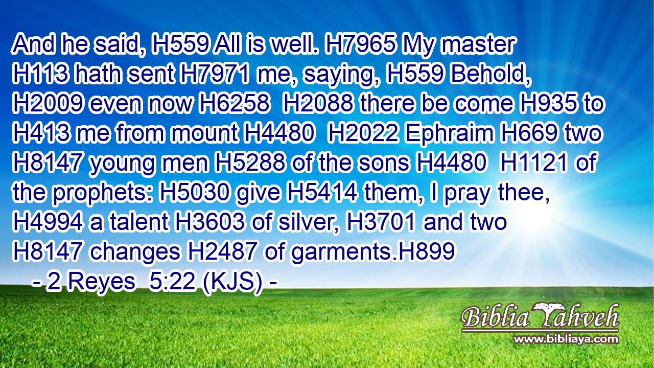 And he said, H559 All is well. H7965 My master H113 hath sent H7971 me, saying, H559 Behold, H2009 even now H6258  H2088 there be come H935 to H413 me from mount H4480  H2022 Ephraim H669 two H8147 young men H5288 of the sons H4480  H1121 of the prophets: H5030 give H5414 them, I pray thee, H4994 a talent H3603 of silver, H3701 and two H8147 changes H2487 of garments.H899