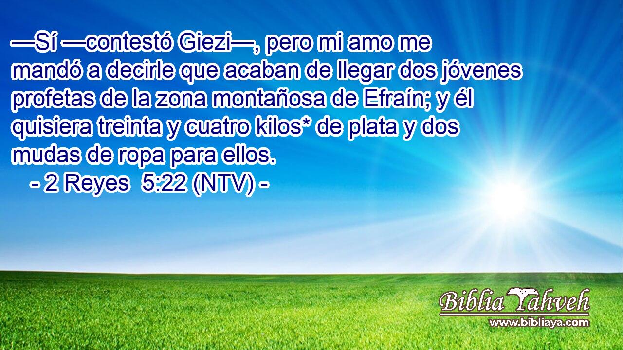 —Sí —contestó Giezi—, pero mi amo me mandó a decirle que acaban de llegar dos jóvenes profetas de la zona montañosa de Efraín; y él quisiera treinta y cuatro kilos* de plata y dos mudas de ropa para ellos.