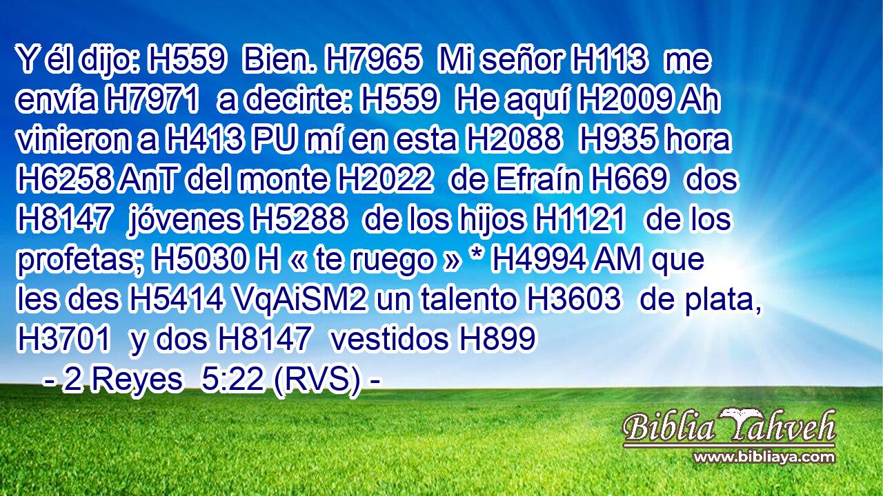 Y él dijo: H559  Bien. H7965  Mi señor H113  me envía H7971  a decirte: H559  He aquí H2009 Ah vinieron a H413 PU mí en esta H2088  H935 hora H6258 AnT del monte H2022  de Efraín H669  dos H8147  jóvenes H5288  de los hijos H1121  de los profetas; H5030 H « te ruego » * H4994 AM que les des H5414 VqAiSM2 un talento H3603  de plata, H3701  y dos H8147  vestidos H899 