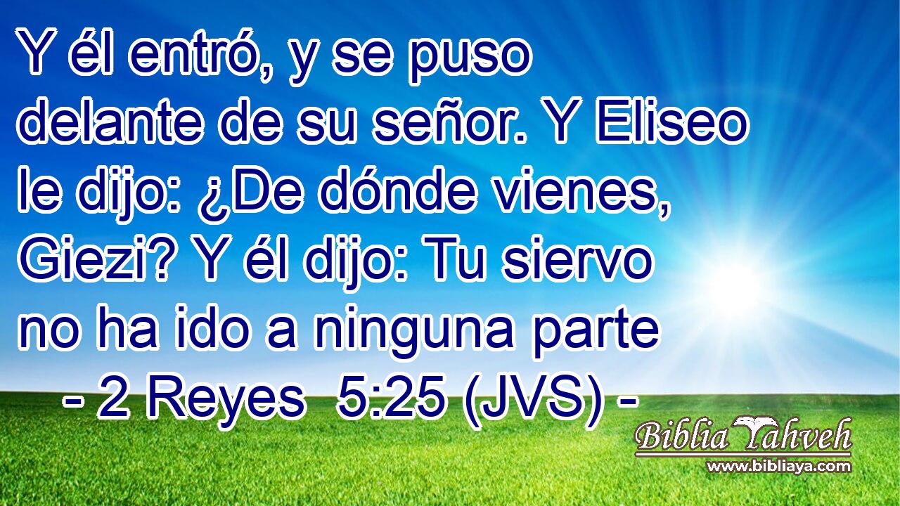 Y él entró, y se puso delante de su señor. Y Eliseo le dijo: ¿De dónde vienes, Giezi? Y él dijo: Tu siervo no ha ido a ninguna parte