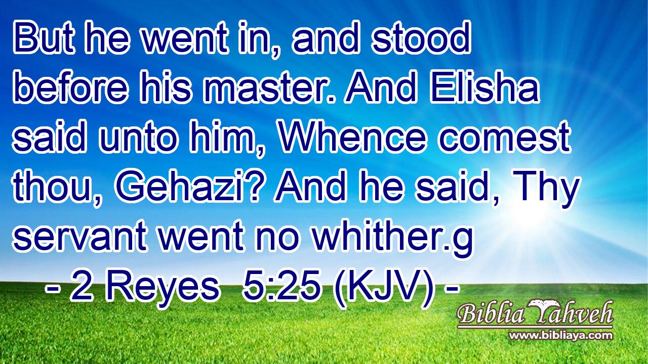 But he went in, and stood before his master. And Elisha said unto him, Whence comest thou, Gehazi? And he said, Thy servant went no whither.g