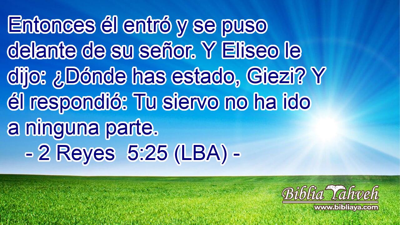 Entonces él entró y se puso delante de su señor. Y Eliseo le dijo: ¿Dónde has estado, Giezi? Y él respondió: Tu siervo no ha ido a ninguna parte.