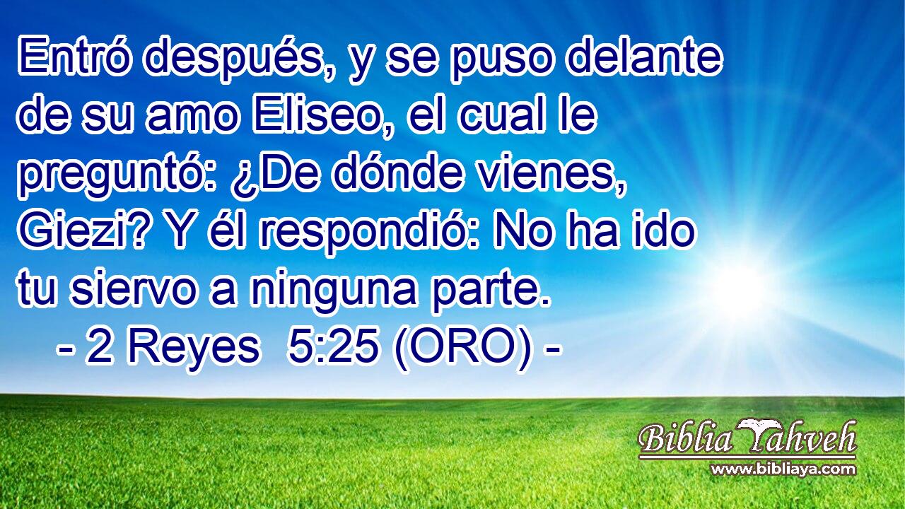  Entró después, y se puso delante de su amo Eliseo, el cual le preguntó: ¿De dónde vienes, Giezi? Y él respondió: No ha ido tu siervo a ninguna parte. 