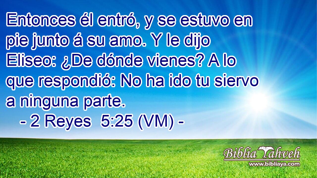  Entonces él entró, y se estuvo en pie junto á su amo. Y le dijo Eliseo: ¿De dónde vienes? A lo que respondió: No ha ido tu siervo a ninguna parte. 