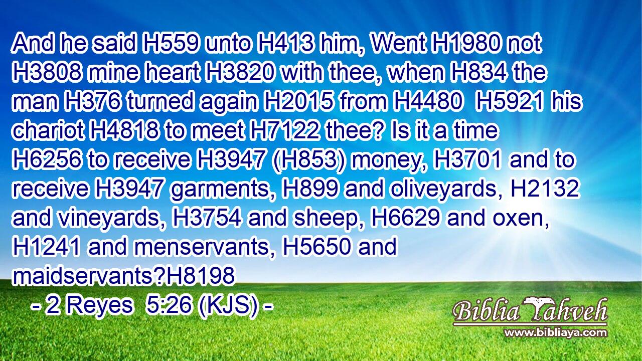 And he said H559 unto H413 him, Went H1980 not H3808 mine heart H3820 with thee, when H834 the man H376 turned again H2015 from H4480  H5921 his chariot H4818 to meet H7122 thee? Is it a time H6256 to receive H3947 (H853) money, H3701 and to receive H3947 garments, H899 and oliveyards, H2132 and vineyards, H3754 and sheep, H6629 and oxen, H1241 and menservants, H5650 and maidservants?H8198
