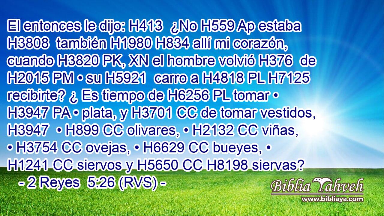 El entonces le dijo: H413  ¿No H559 Ap estaba H3808  también H1980 H834 allí mi corazón, cuando H3820 PK, XN el hombre volvió H376  de H2015 PM • su H5921  carro a H4818 PL H7125 recibirte? ¿ Es tiempo de H6256 PL tomar • H3947 PA • plata, y H3701 CC de tomar vestidos, H3947  • H899 CC olivares, • H2132 CC viñas, • H3754 CC ovejas, • H6629 CC bueyes, • H1241 CC siervos y H5650 CC H8198 siervas? 