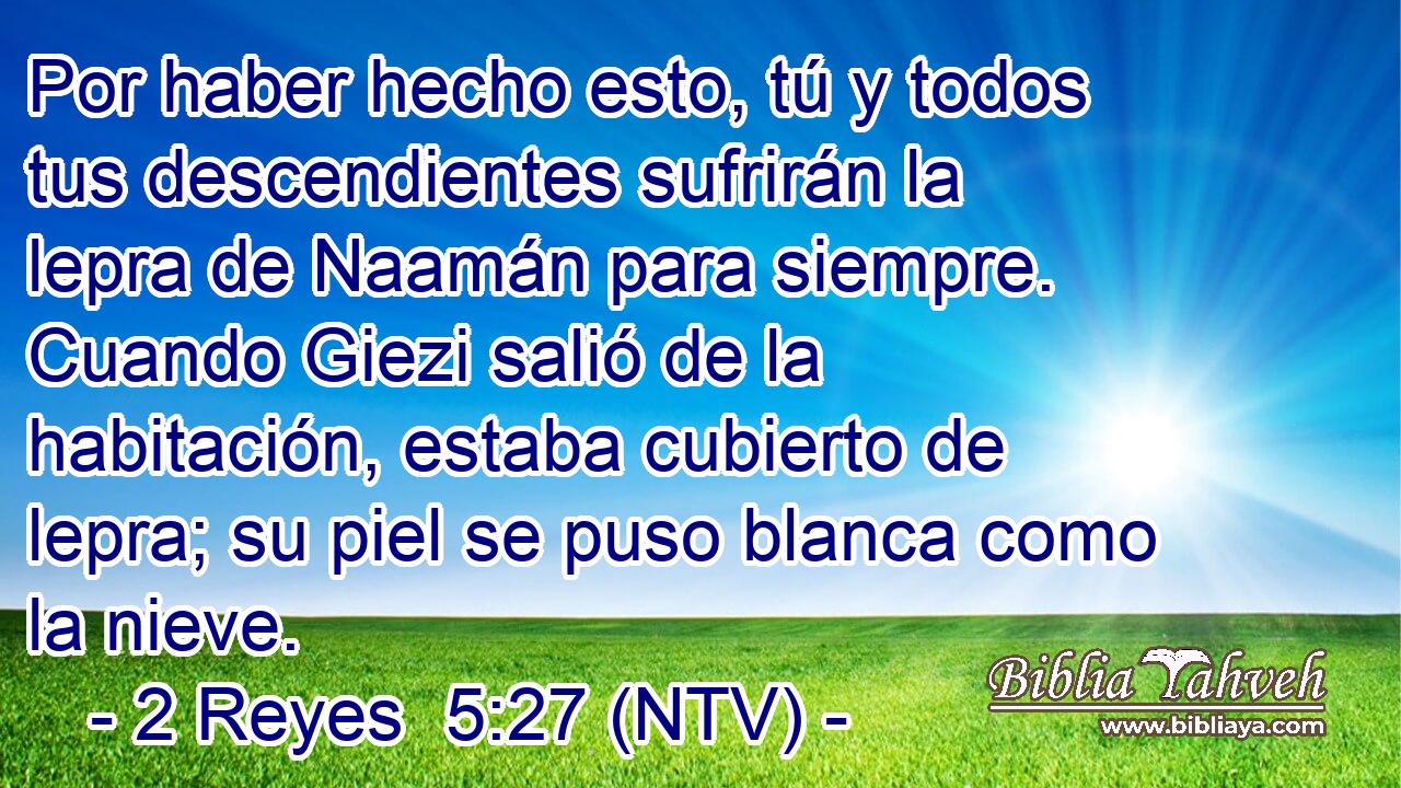 Por haber hecho esto, tú y todos tus descendientes sufrirán la lepra de Naamán para siempre. Cuando Giezi salió de la habitación, estaba cubierto de lepra; su piel se puso blanca como la nieve.