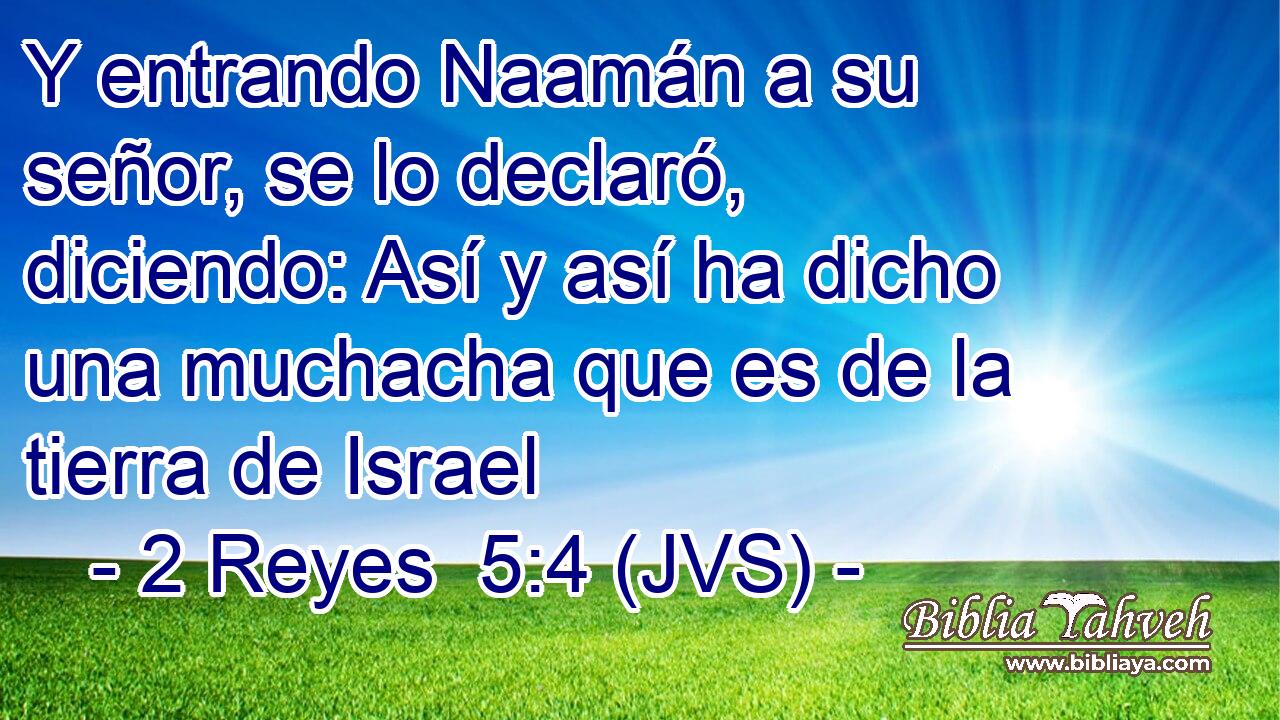 Y entrando Naamán a su señor, se lo declaró, diciendo: Así y así ha dicho una muchacha que es de la tierra de Israel