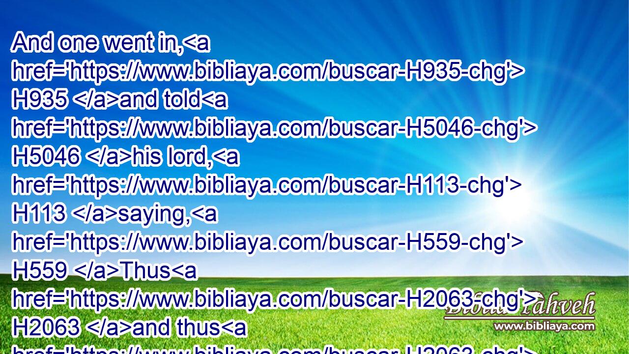 And one went in, H935 and told H5046 his lord, H113 saying, H559 Thus H2063 and thus H2063 said H1696 the maid H5291 that H834 is of the land H4480  H776 of Israel.H3478