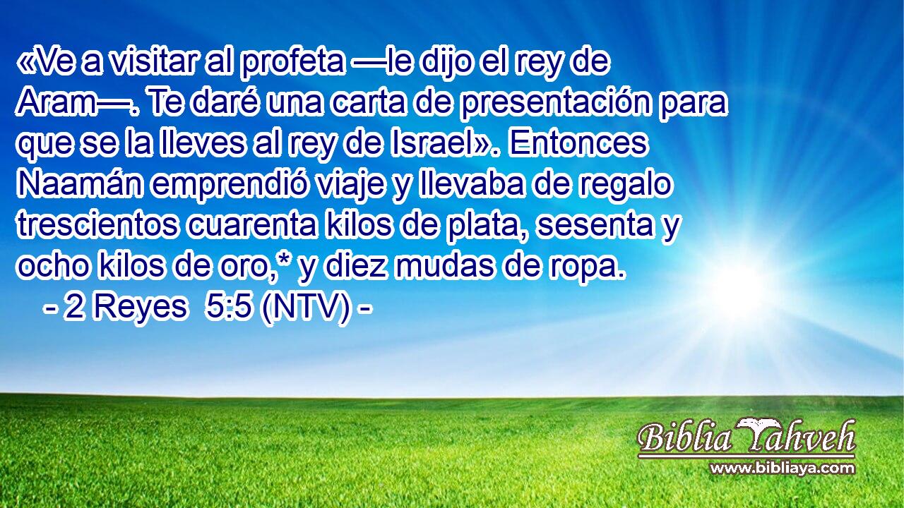 «Ve a visitar al profeta —le dijo el rey de Aram—. Te daré una carta de presentación para que se la lleves al rey de Israel». Entonces Naamán emprendió viaje y llevaba de regalo trescientos cuarenta kilos de plata, sesenta y ocho kilos de oro,* y diez mudas de ropa.