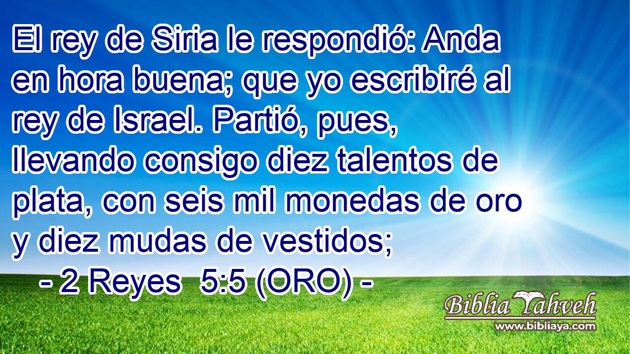  El rey de Siria le respondió: Anda en hora buena; que yo escribiré al rey de Israel. Partió, pues, llevando consigo diez talentos de plata, con seis mil monedas de oro y diez mudas de vestidos; 
