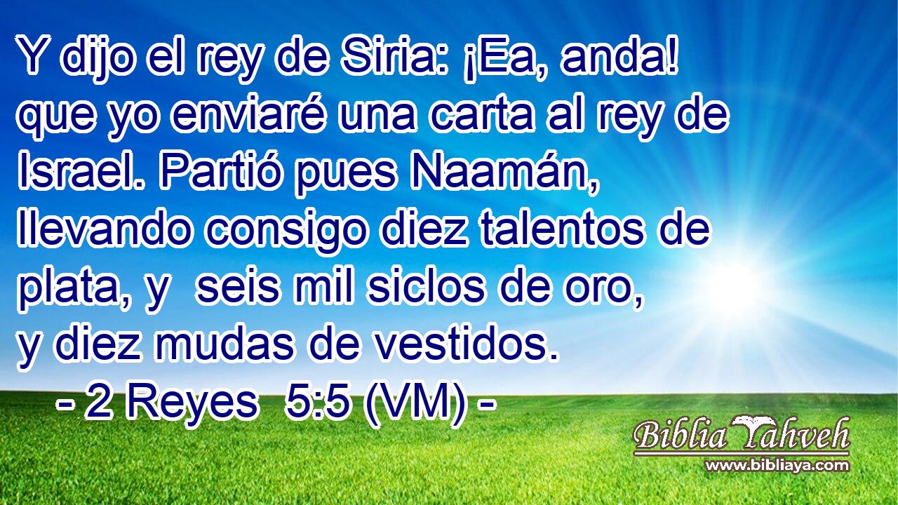  Y dijo el rey de Siria: ¡Ea, anda! que yo enviaré una carta al rey de Israel. Partió pues Naamán, llevando consigo diez talentos de plata, y  seis mil siclos de oro, y diez mudas de vestidos. 