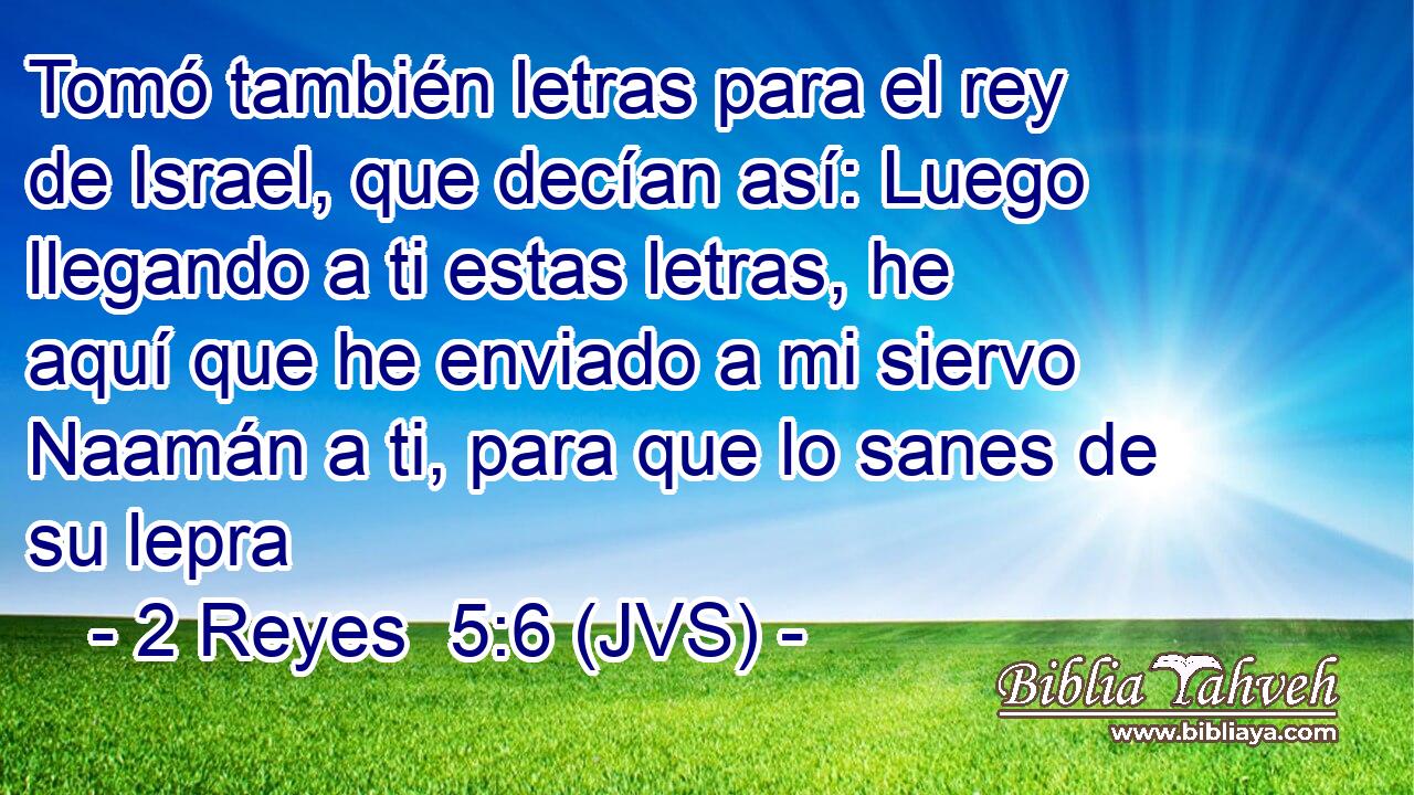 Tomó también letras para el rey de Israel, que decían así: Luego llegando a ti estas letras, he aquí que he enviado a mi siervo Naamán a ti, para que lo sanes de su lepra