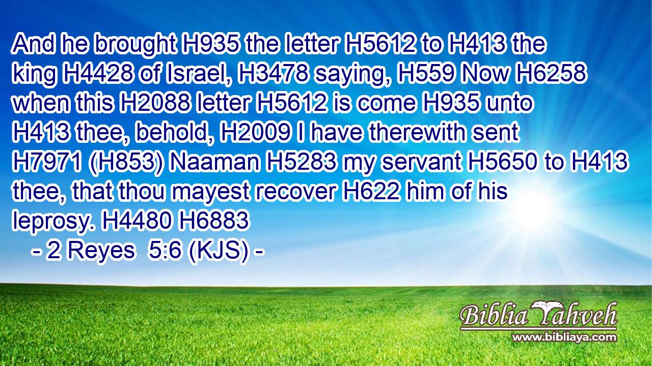 And he brought H935 the letter H5612 to H413 the king H4428 of Israel, H3478 saying, H559 Now H6258 when this H2088 letter H5612 is come H935 unto H413 thee, behold, H2009 I have therewith sent H7971 (H853) Naaman H5283 my servant H5650 to H413 thee, that thou mayest recover H622 him of his leprosy. H4480 H6883