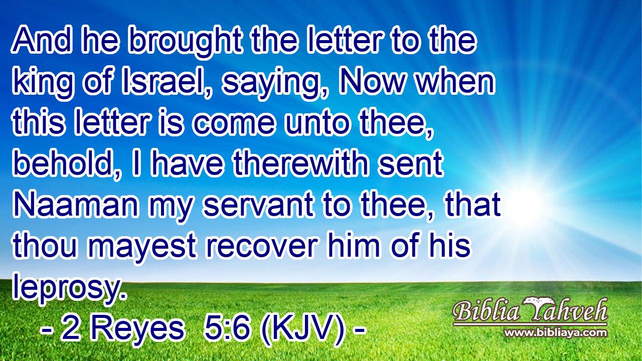 And he brought the letter to the king of Israel, saying, Now when this letter is come unto thee, behold, I have therewith sent Naaman my servant to thee, that thou mayest recover him of his leprosy.