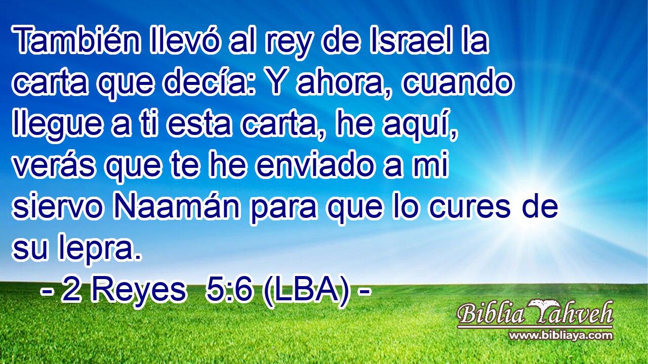 También llevó al rey de Israel la carta que decía: Y ahora, cuando llegue a ti esta carta, he aquí, verás que te he enviado a mi siervo Naamán para que lo cures de su lepra.