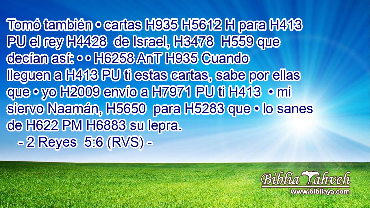 Tomó también • cartas H935 H5612 H para H413 PU el rey H4428  de Israel, H3478  H559 que decían así: • • H6258 AnT H935 Cuando lleguen a H413 PU ti estas cartas, sabe por ellas que • yo H2009 envío a H7971 PU ti H413  • mi siervo Naamán, H5650  para H5283 que • lo sanes de H622 PM H6883 su lepra. 