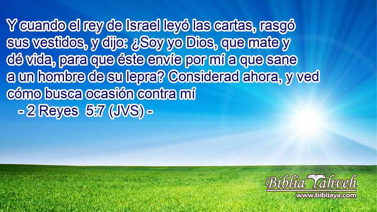 Y cuando el rey de Israel leyó las cartas, rasgó sus vestidos, y dijo: ¿Soy yo Dios, que mate y dé vida, para que éste envíe por mí a que sane a un hombre de su lepra? Considerad ahora, y ved cómo busca ocasión contra mí