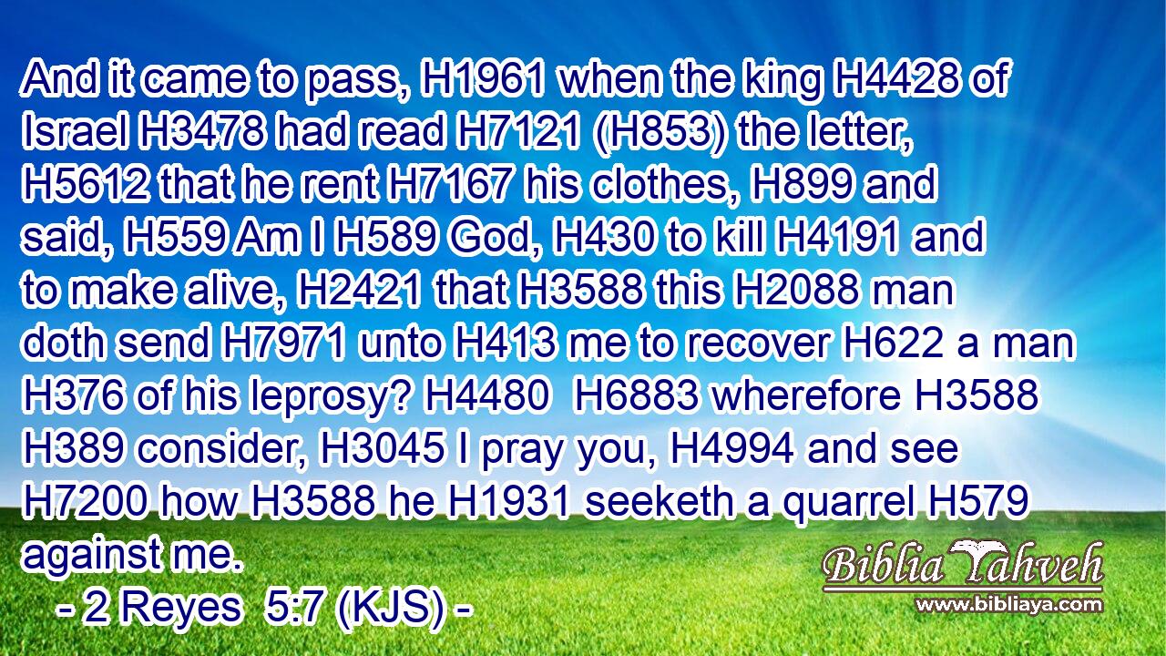 And it came to pass, H1961 when the king H4428 of Israel H3478 had read H7121 (H853) the letter, H5612 that he rent H7167 his clothes, H899 and said, H559 Am I H589 God, H430 to kill H4191 and to make alive, H2421 that H3588 this H2088 man doth send H7971 unto H413 me to recover H622 a man H376 of his leprosy? H4480  H6883 wherefore H3588  H389 consider, H3045 I pray you, H4994 and see H7200 how H3588 he H1931 seeketh a quarrel H579 against me.